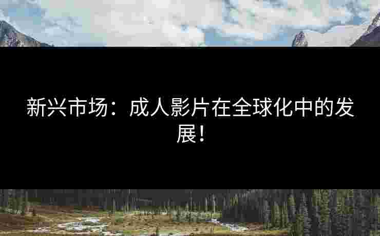 新兴市场：成人影片在全球化中的发展！