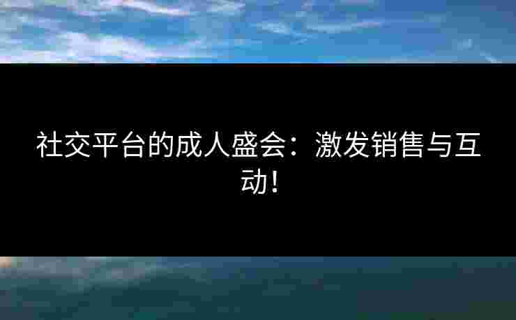 社交平台的成人盛会：激发销售与互动！