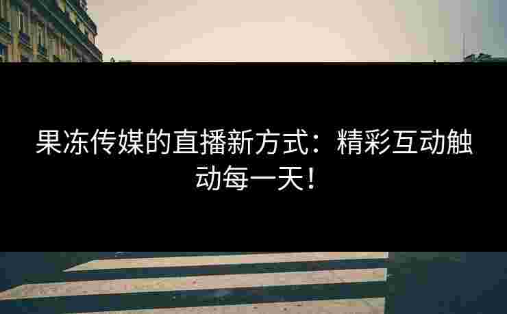 果冻传媒的直播新方式：精彩互动触动每一天！
