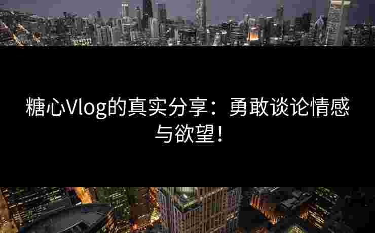 糖心Vlog的真实分享：勇敢谈论情感与欲望！