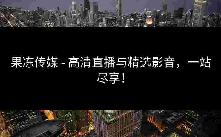 果冻传媒 - 高清直播与精选影音，一站尽享！