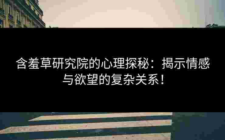 含羞草研究院的心理探秘：揭示情感与欲望的复杂关系！