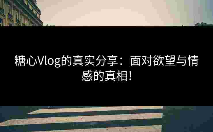 糖心Vlog的真实分享：面对欲望与情感的真相！