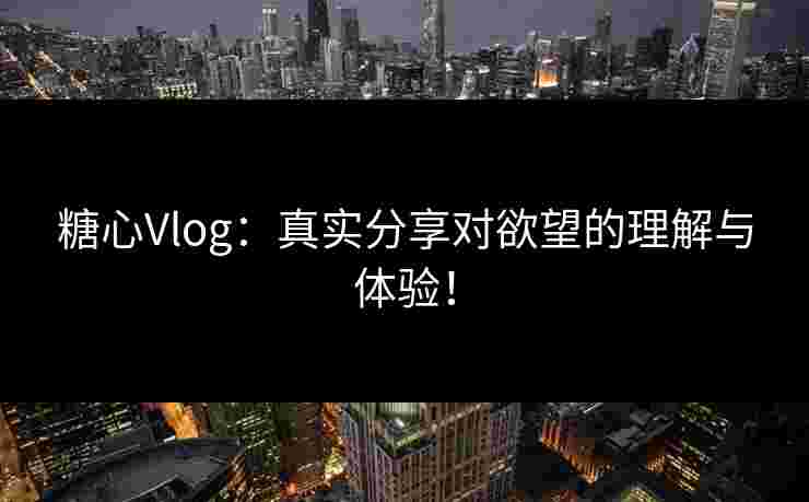糖心Vlog：真实分享对欲望的理解与体验！