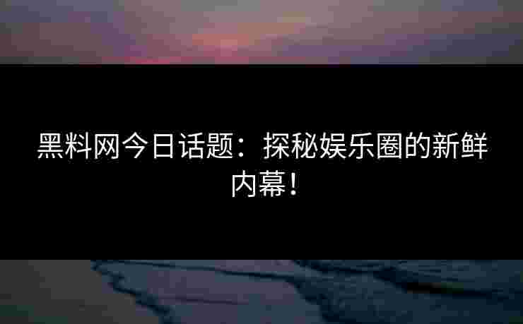 黑料网今日话题：探秘娱乐圈的新鲜内幕！