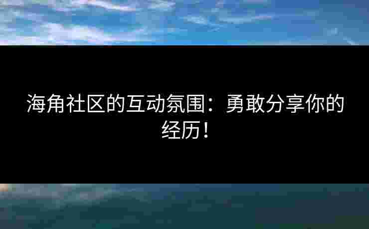 海角社区的互动氛围：勇敢分享你的经历！