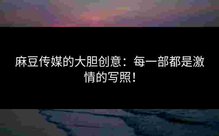 麻豆传媒的大胆创意:每一部都是激情的写照! 麻豆传媒的大胆创意:每一部都是激情的写照!
