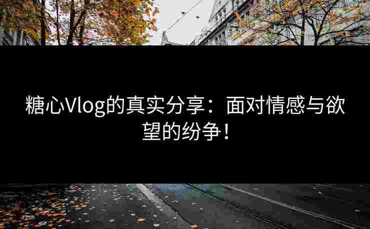 糖心Vlog的真实分享：面对情感与欲望的纷争！