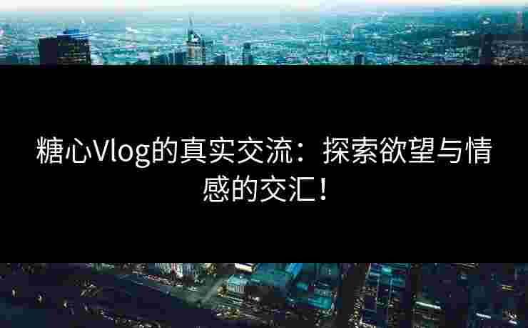糖心Vlog的真实交流：探索欲望与情感的交汇！