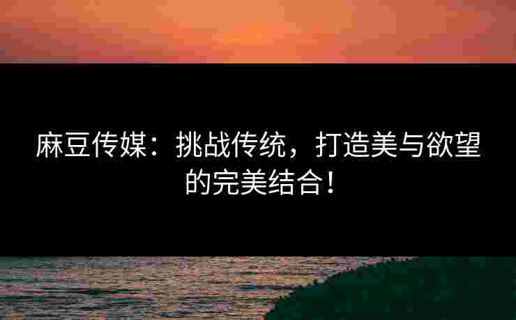 麻豆传媒：挑战传统，打造美与欲望的完美结合！