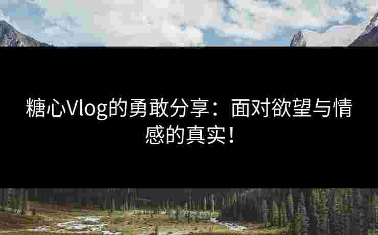 糖心Vlog的勇敢分享：面对欲望与情感的真实！