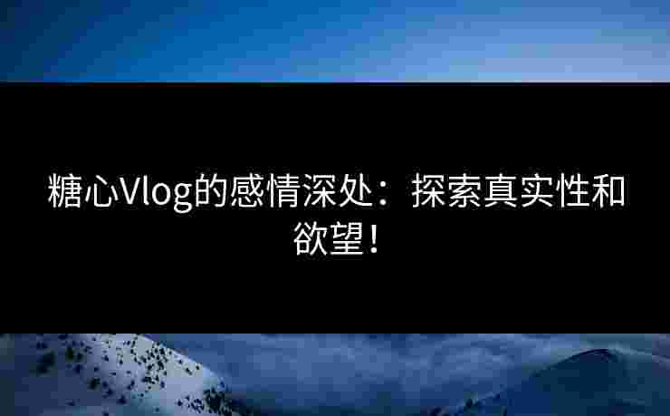 糖心Vlog的感情深处：探索真实性和欲望！