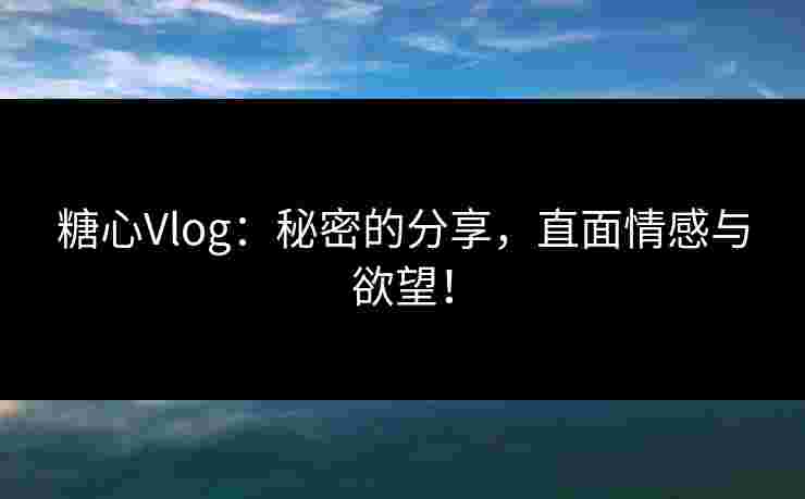 糖心Vlog：秘密的分享，直面情感与欲望！