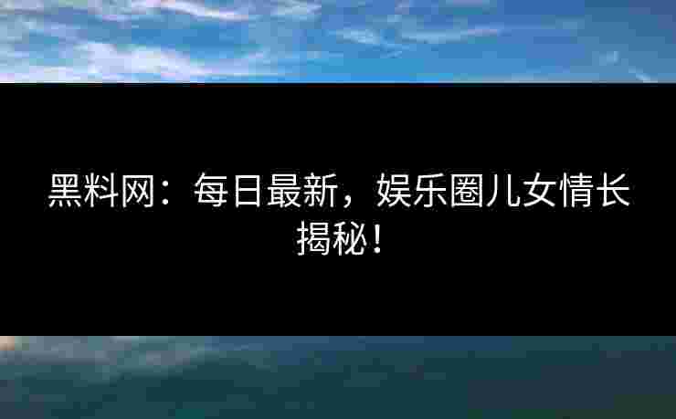 黑料网：每日最新，娱乐圈儿女情长揭秘！