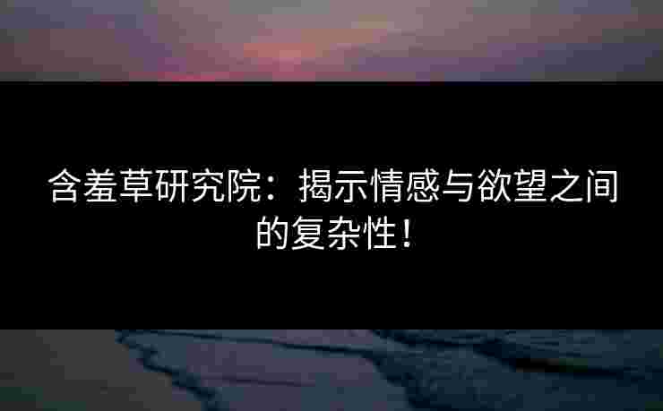 含羞草研究院：揭示情感与欲望之间的复杂性！