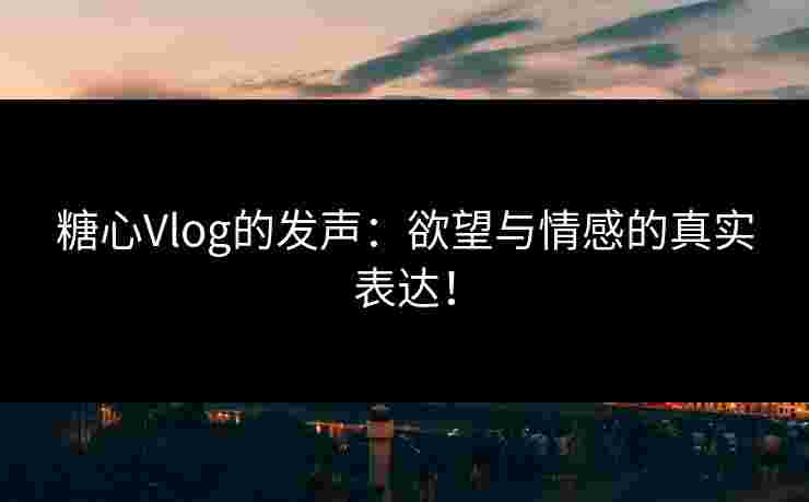 糖心Vlog的发声：欲望与情感的真实表达！