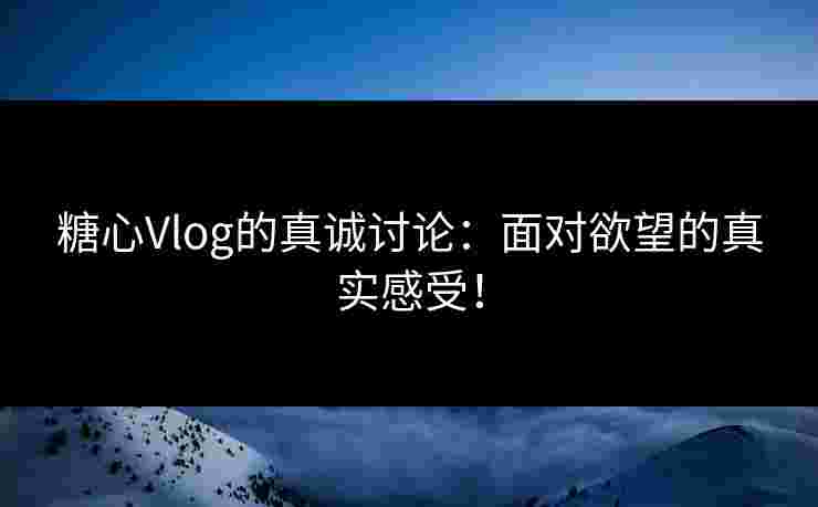 糖心Vlog的真诚讨论：面对欲望的真实感受！