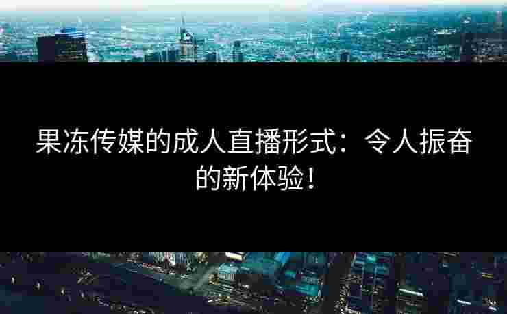 果冻传媒的成人直播形式：令人振奋的新体验！