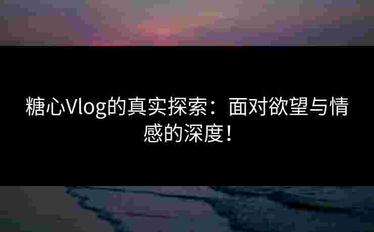 糖心Vlog的真实探索：面对欲望与情感的深度！