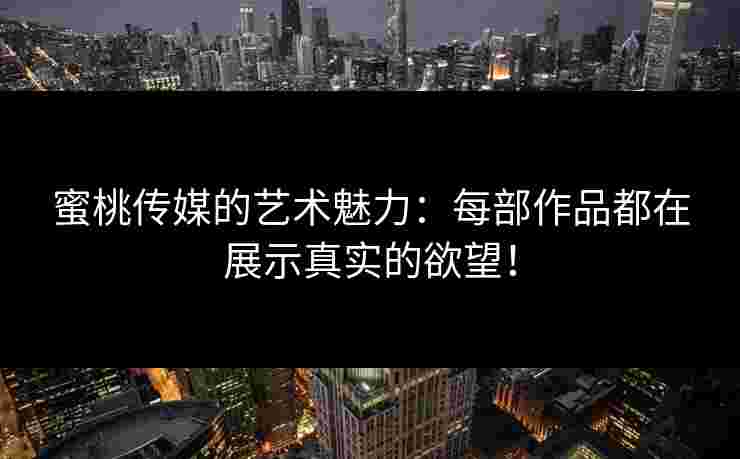 蜜桃传媒的艺术魅力：每部作品都在展示真实的欲望！