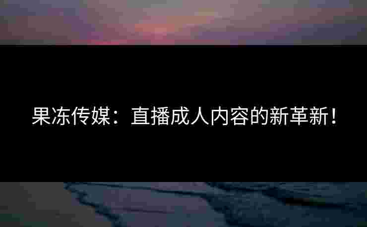 果冻传媒：直播成人内容的新革新！