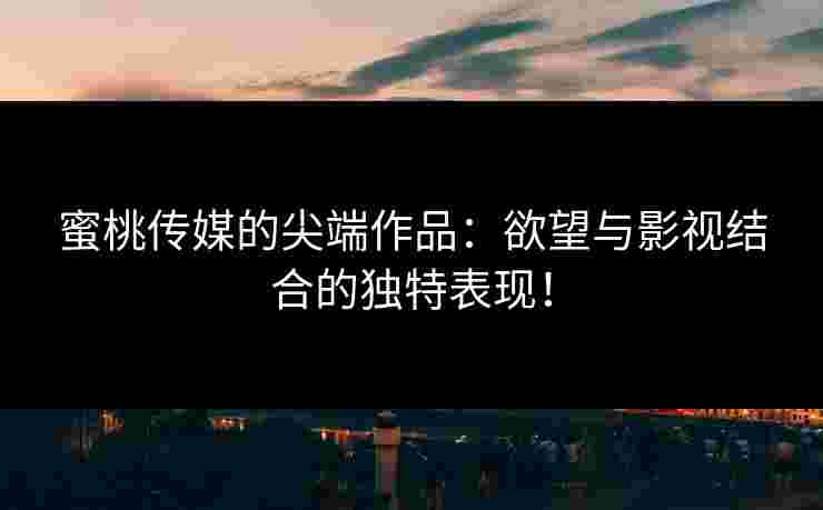 蜜桃传媒的尖端作品：欲望与影视结合的独特表现！
