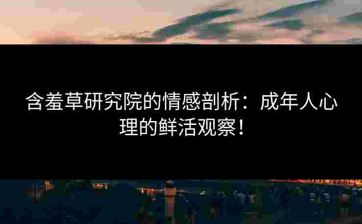 含羞草研究院的情感剖析：成年人心理的鲜活观察！