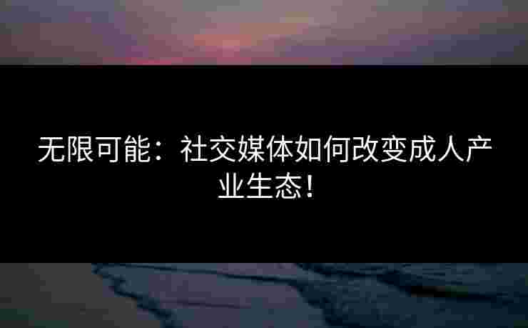 无限可能：社交媒体如何改变成人产业生态！