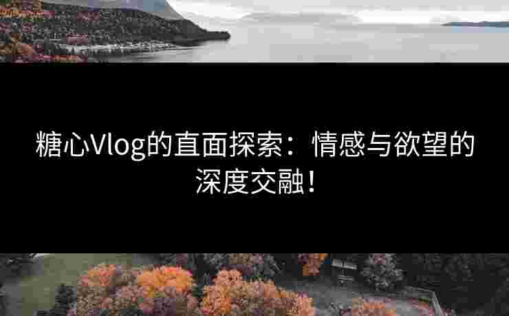 糖心Vlog的直面探索：情感与欲望的深度交融！
