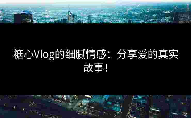 糖心Vlog的细腻情感：分享爱的真实故事！