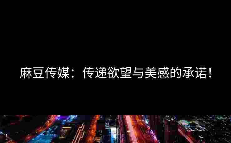 麻豆传媒：传递欲望与美感的承诺！