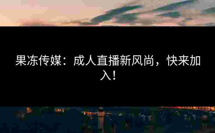 果冻传媒：成人直播新风尚，快来加入！