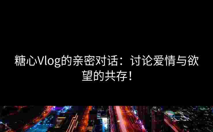 糖心Vlog的亲密对话：讨论爱情与欲望的共存！