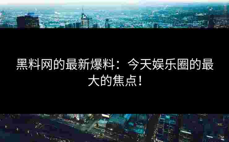 黑料网的最新爆料：今天娱乐圈的最大的焦点！