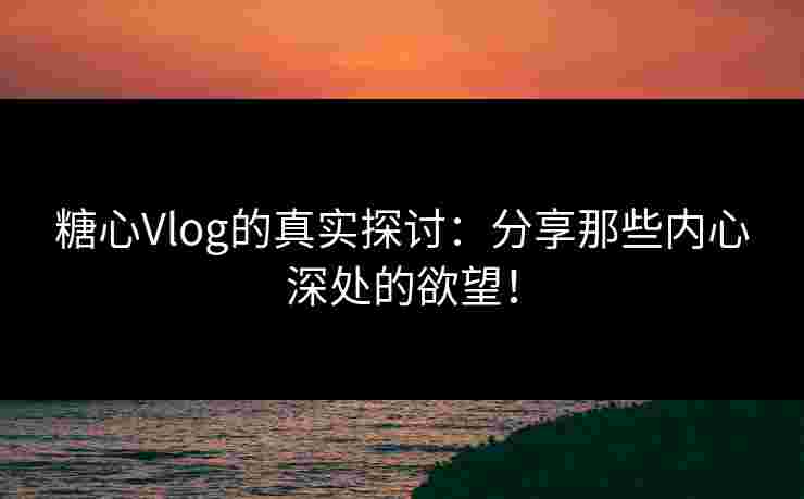 糖心Vlog的真实探讨：分享那些内心深处的欲望！