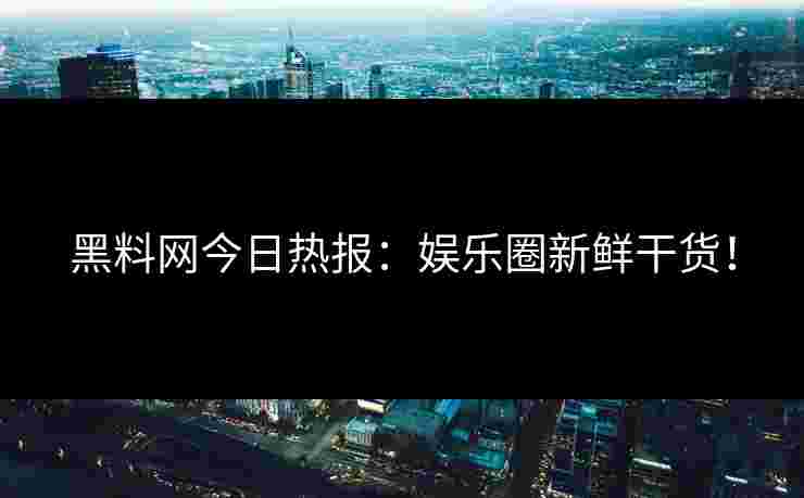 黑料网今日热报：娱乐圈新鲜干货！