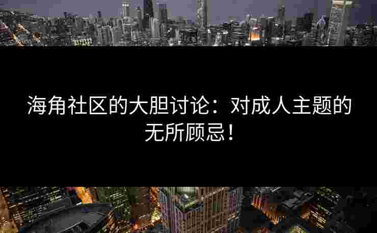海角社区的大胆讨论：对成人主题的无所顾忌！