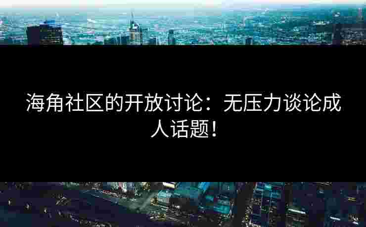 海角社区的开放讨论：无压力谈论成人话题！