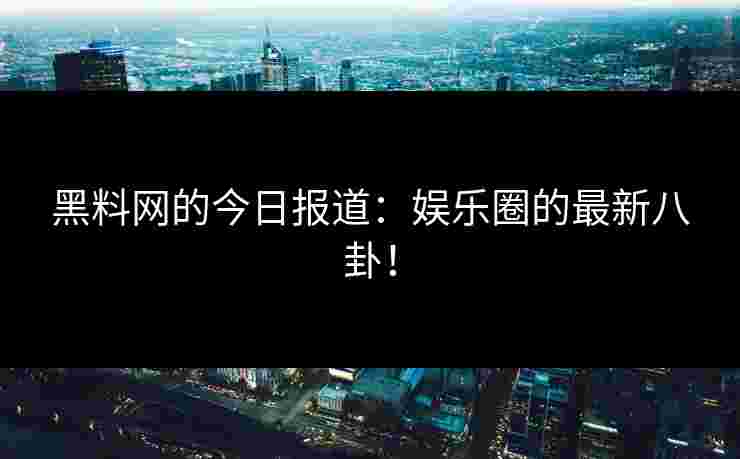 黑料网的今日报道：娱乐圈的最新八卦！