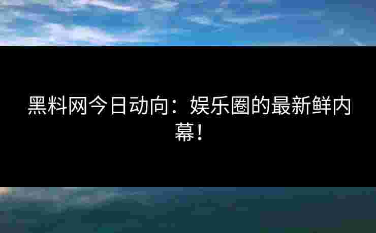 黑料网今日动向：娱乐圈的最新鲜内幕！