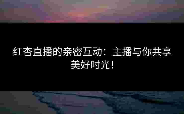 红杏直播的亲密互动：主播与你共享美好时光！