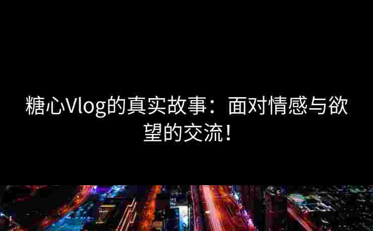 糖心Vlog的真实故事：面对情感与欲望的交流！