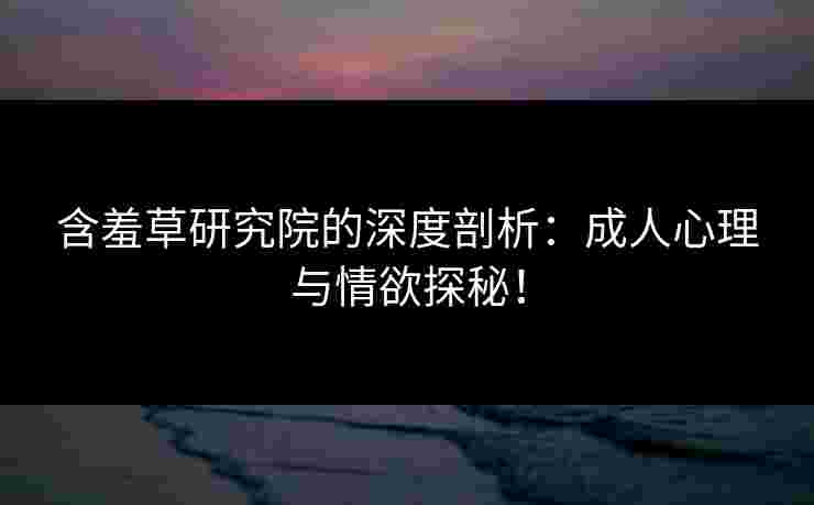 含羞草研究院的深度剖析：成人心理与情欲探秘！