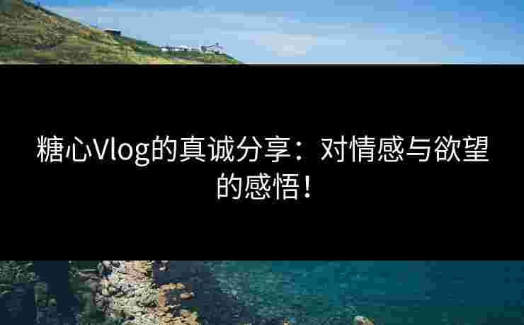 糖心Vlog的真诚分享：对情感与欲望的感悟！