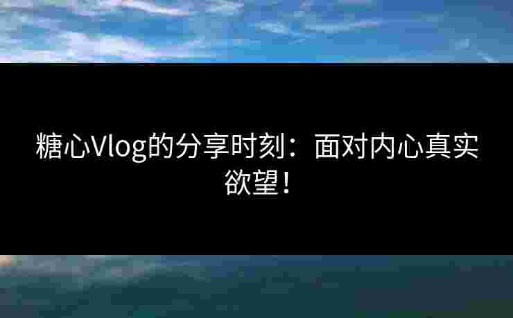 糖心Vlog的分享时刻：面对内心真实欲望！