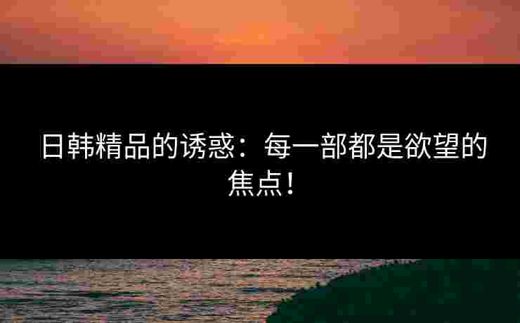 日韩精品的诱惑：每一部都是欲望的焦点！