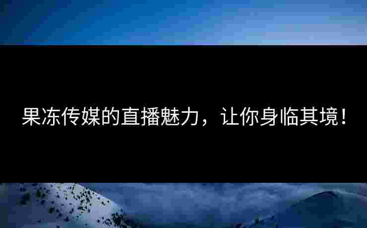 果冻传媒的直播魅力，让你身临其境！