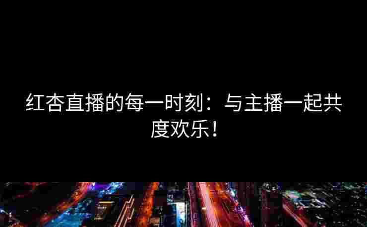 红杏直播的每一时刻：与主播一起共度欢乐！