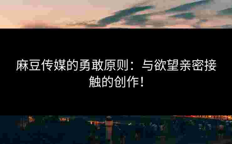 麻豆传媒的勇敢原则：与欲望亲密接触的创作！