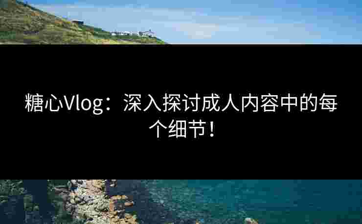 糖心Vlog：深入探讨成人内容中的每个细节！